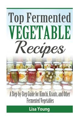 Top Fermented Vegetable Recipes: A Step-by-Step Guide for Kimchi, Krauts, and Ot by Young, Lisa