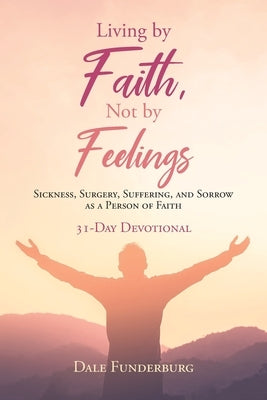 Living by Faith, Not by Feelings: Sickness, Surgery, Suffering, and Sorrow as a Person of Faith 31-Day Devotional by Funderburg, Dale