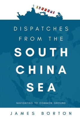 Dispatches from the South China Sea: Navigating to Common Ground by Borton, James