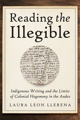 Reading the Illegible: Indigenous Writing and the Limits of Colonial Hegemony in the Andes by Leon Llerena, Laura