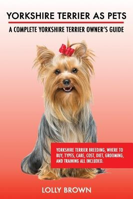 Yorkshire Terrier as Pets: Yorkshire Terrier Breeding, Where to Buy, Types, Care, Cost, Diet, Grooming, and Training all Included. A Complete Yor by Brown, Lolly