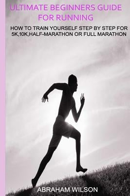 Ultimate Beginners Guide for Running: How to Train Yourself Step by Step for 5k,10k, Half-Marathon or Full Marathon by Wilson, Abraham