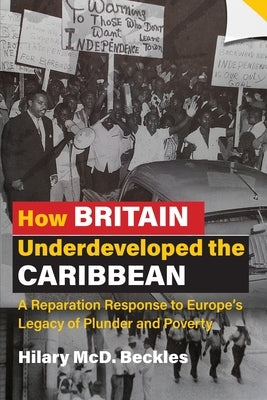 How Britain Underdeveloped the Caribbean: A Reparation Response to Europe's Legacy of Plunder and Poverty by Beckles, Hilary MCD