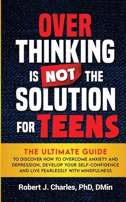 Overthinking Is Not the Solution For Teens: The Ultimate Guide to Discover How to Overcome Anxiety and Depression, Develop Your SelfConfidence and Liv by Charles, Robert J.