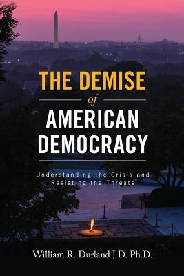 The Demise of American Democracy: Understanding the Crisis and Resisting the Threats by Durland J. D. Ph. D., William R.