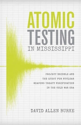Atomic Testing in Mississippi: Project Dribble and the Quest for Nuclear Weapons Treaty Verification in the Cold War Era by Burke, David Allen