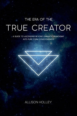 The Era of the True Creator: A Guide to Ascending Beyond Dramatic Paradigms into Pure Form Consciousness by Holley, Allison