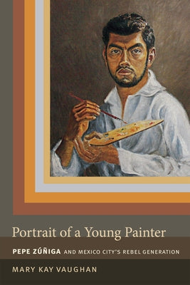 Portrait of a Young Painter: Pepe Zuniga and Mexico City's Rebel Generation by Vaughan, Mary Kay