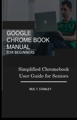 Google Chrome Book Manual for Beginners: Simplified Chromebook User Guide for Seniors by Stanley, Reil T.