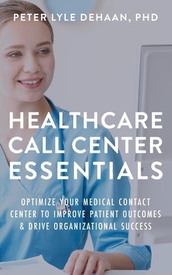 Healthcare Call Center Essentials: Optimize Your Medical Contact Center to Improve Patient Outcomes and Drive Organizational Success by DeHaan, Peter Lyle