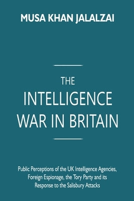 The Intelligence War in Britain: Public Perceptions of the UK Intelligence Agencies, Foreign Espionage, the Tory Party and its Response to the Salisbu by Jalalzai, Musa Khan
