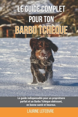 Le guide complet pour ton Barbu Tchèque: Le guide indispensable pour un propriétaire parfait et un Barbu Tchèque obéissant, en bonne santé et heureux. by Lefebvre, Laurine