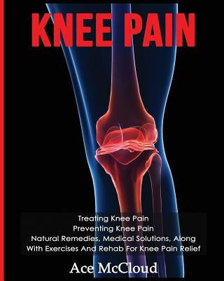 Knee Pain: Treating Knee Pain: Preventing Knee Pain: Natural Remedies, Medical Solutions, Along With Exercises And Rehab For Knee by McCloud, Ace