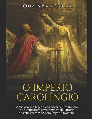 O Império Carolíngio: A História E O Legado DOS Governantes Francos Que Unificaram a Maior Parte Da Europa E Estabeleceram O Sacro Império R by Charles River Editors