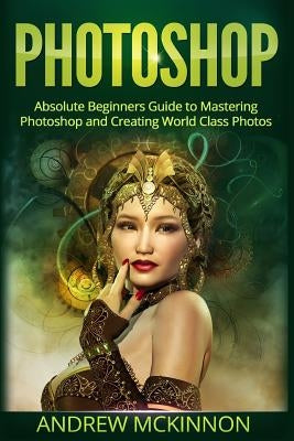 Photoshop: Absolute Beginners Guide To Mastering Photoshop And Creating World Class Photos by McKinnon, Andrew