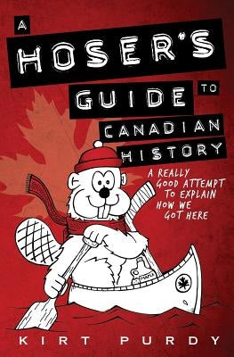 A Hoser's Guide to Canadian History: A Really Good Attempt To Explain How We Got Here by Purdy, Kirt