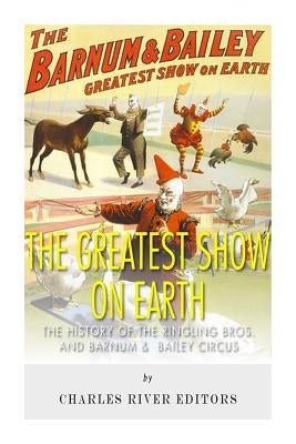 The Greatest Show on Earth: The History of the Ringling Bros. and Barnum & Bailey Circus by Charles River Editors