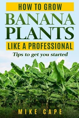 How to grow Banana Plants like a Professional: Beginner's guide and tips to get you started by Cape, Mike