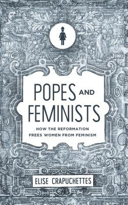 Popes and Feminists: How the Reformation Freed Women from Feminism by Crapuchettes, Elise