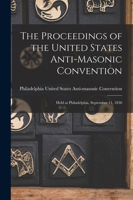 The Proceedings of the United States Anti-Masonic Convention: Held at Philadelphia, September 11, 1830 by United States Anti-Masonic Convention