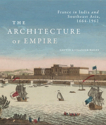 The Architecture of Empire: France in India and Southeast Asia, 1664-1962 by Bailey, Gauvin Alexander