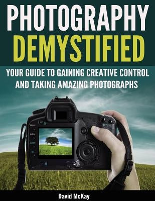 Photography Demystified: Your Guide to Gaining Creative Control and Taking Amazing Photographs! by McKay, David