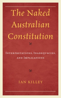 The Naked Australian Constitution: Interpretations, Inadequacies, and Implications by Killey, Ian