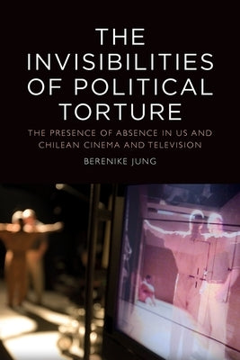The Invisibilities of Political Torture: The Presence of Absence in Us and Chilean Cinema and Television by Jung, Berenike