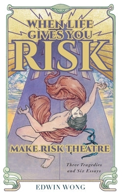 When Life Gives You Risk, Make Risk Theatre: Three Tragedies and Six Essays by Wong, Edwin