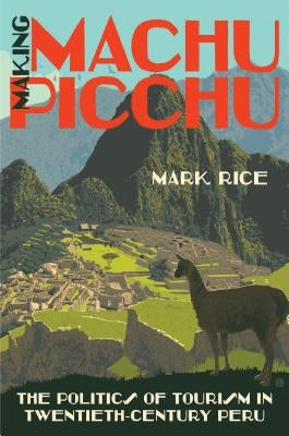 Making Machu Picchu: The Politics of Tourism in Twentieth-Century Peru by Rice, Mark