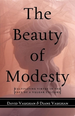 The Beauty of Modesty: Cultivating Virtue in the Face of a Vulgar Culture by Vaughan, David J.