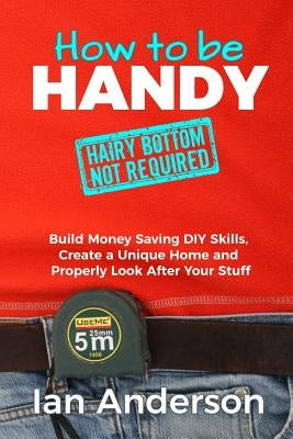 How to be Handy [hairy bottom not required]: Build Money Saving DIY Skills, Create a Unique Home and Properly Look After Your Stuff by Anderson, Ian