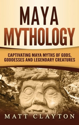 Maya Mythology: Captivating Maya Myths of Gods, Goddesses and Legendary Creatures by Clayton, Matt