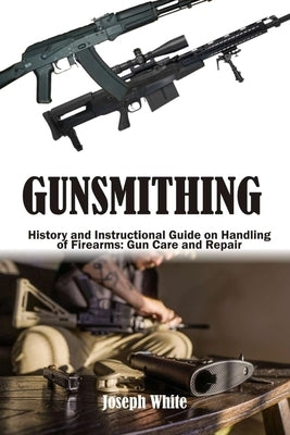 Gunsmithing: History and Instructional Guide on Handling of Firearms: Gun Care and Repair by White, Joseph