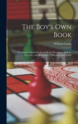 The Boy's Own Book: A Complete Encyclopedia of All the Diversions, Athletic, Scientific, and Recreative, of Boyhood and Youth by Clarke, William