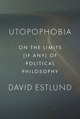 Utopophobia: On the Limits (If Any) of Political Philosophy by Estlund, David