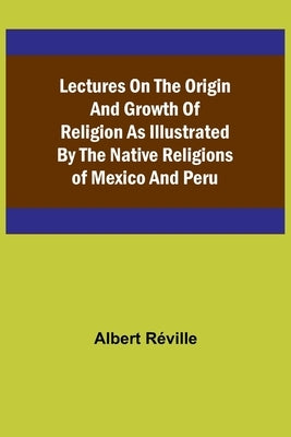 Lectures on the Origin and Growth of Religion as Illustrated by the Native Religions of Mexico and Peru by Albert R&#233;ville