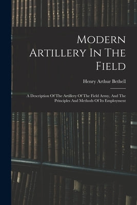 Modern Artillery In The Field: A Description Of The Artillery Of The Field Army, And The Principles And Methods Of Its Employment by Bethell, Henry Arthur