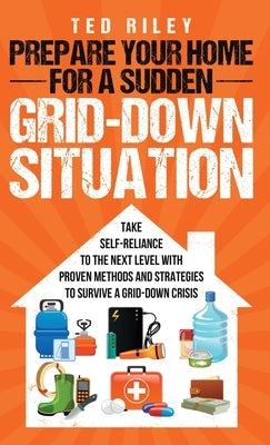 Prepare Your Home for a Sudden Grid-Down Situation: Take Self-Reliance to the Next Level with Proven Methods and Strategies to Survive a Grid-Down Cri by Riley, Ted