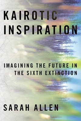 Kairotic Inspiration: Imagining the Future in the Sixth Extinction by Allen, Sarah