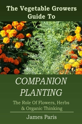 Companion Planting: The Vegetable Gardeners Guide To The Role Of Flowers, Herbs, And Organic Thinking by Paris, James