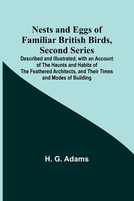 Nests and Eggs of Familiar British Birds, Second Series; Described and Illustrated; with an Account of the Haunts and Habits of the Feathered Architec by G. Adams, H.