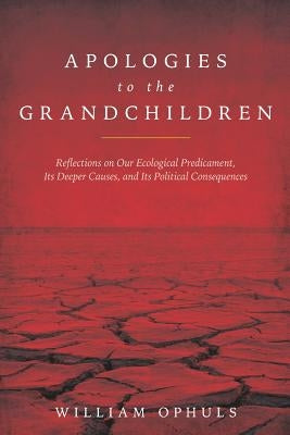 Apologies to the Grandchldren: Reflections on Our Ecological Predicament, Its Deeper Causes, and Its Political Consequences by Ophuls, William