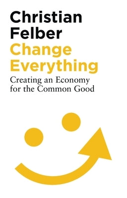 Change Everything: Creating an Economy for the Common Good by Felber, Christian