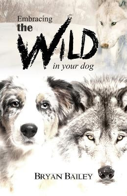 Embracing the Wild in Your Dog, An understanding of the authors of our dog's behavior-nature and the wolf by Bailey, Bryan