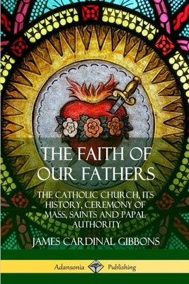 The Faith of Our Fathers: The Catholic Church, Its History, Ceremony of Mass, Saints and Papal Authority by Gibbons, James Cardinal