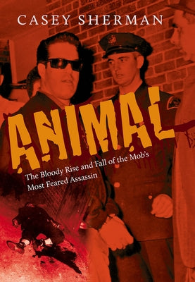 Animal: The Bloody Rise and Fall of the Mob's Most Feared Assassin by Sherman, Casey