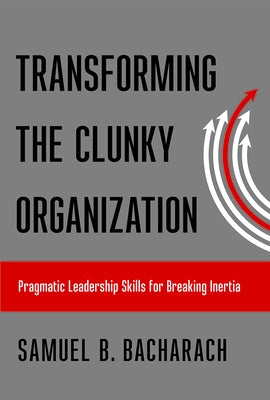 Transforming the Clunky Organization: Pragmatic Leadership Skills for Breaking Inertia by Bacharach, Samuel B.