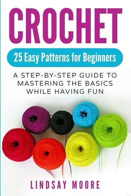 Crochet: 25 Easy Patterns for Beginners: A Step-By-Step Guide to Mastering the Basics While Having Fun by Moore, Lindsay