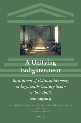 A Unifying Enlightenment: Institutions of Political Economy in Eighteenth-Century Spain (1700-1808) by Astigarraga, Jes&#250;s